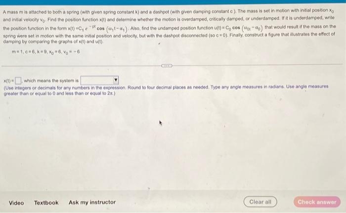 A mass m is attached to both a spring (with given spring oconstant k) and a dashpot (with given damping constant o). The mass is set in motion with initial position xo
and initial velocity Vo. Find the position function x(t) and determine whether the motion is overdamped, critically damped, or underdamped. If it is underdamped, write
the position function in the form x(t) C, e cos (u,t-a,) Also, find the undamped position function u(t) = C, cos (o "ao) that would result if the mass on the
spring were set in motion with the same initial position and velocity, but with the dashpot disconnected (so c 0). Finally, construct a figure that illustrates the effect of
damping by comparing the graphs of x(t) and u(t).
m= 1, c=6, k=9, Xo " 6, Vo = -6
x(t) = which means the system is
%3D
(Use integers or decimals for any numbers in the expression. Round to four decimal places as needed. Type any angle measures in radians. Use angle measures
greater than or equal to 0 and less than or equal to 2x.)
Video
Textbook
Ask my instructor
Clear all
Check answer
