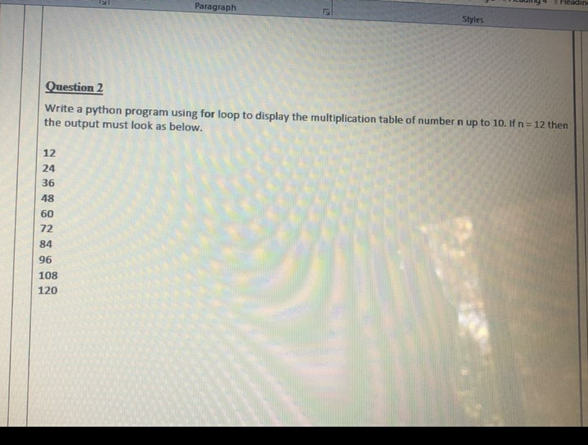 Headin
Paragraph
Styles
Question 2
Write a python program using for loop to display the multiplication table of number n up to 10. If n= 12 then
the output must look as below.
12
24
36
48
60
72
84
96
108
120
