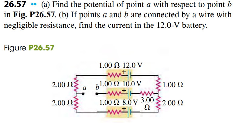 26.57
(a) Find the potential of point a with respect to point b
in Fig. P26.57. (b) If points a and b are connected by a wire with
negligible resistance, find the current in the 12.0-V battery.
Figure P26.57
1.00 Ω 12.0 V
2.00 Q3
а
bl.00 Ω 10.0 V
1.00 Q
2.00 0
3.00
: 2.00 N
Ω
1.00 Ω 8.0 V
