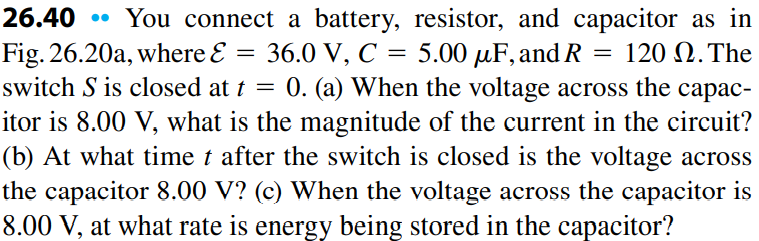 26.40 • You connect a battery, resistor, and capacitor as in
Fig. 26.20a, where E
switch S is closed at t = 0. (a) When the voltage across the capac-
36.0 V, C 3D 5.00 рaF, and R
120 Ω.Τhe
itor is 8.00 V, what is the magnitude of the current in the circuit?
(b) At what time t after the switch is closed is the voltage across
the capacitor 8.00 V? (c) When the voltage across the capacitor is
8.00 V, at what rate is energy being stored in the capacitor?
