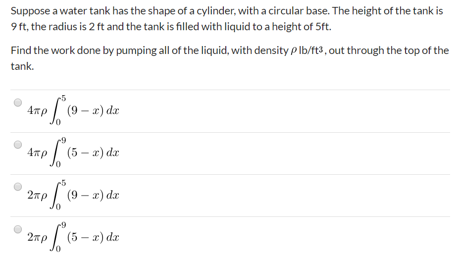 Suppose a water tank has the shape of a cylinder, with a circular base. The height of the tank is
9 ft, the radius is 2 ft and the tank is filled with liquid to a height of 5ft.
Find the work done by pumping all of the liquid, with density P Ib/ft3 , out through the top of the
tank.
