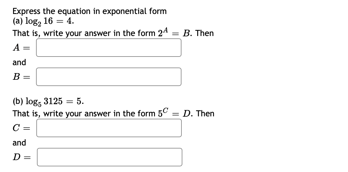 Express the equation in exponential form
(a) log, 16 = 4.
That is, write your answer in the form 24
В. Then
A =
and
В
(b) log; 3125 = 5.
That is, write your answer in the form 5C
%3D
D. Then
C =
and
D =

