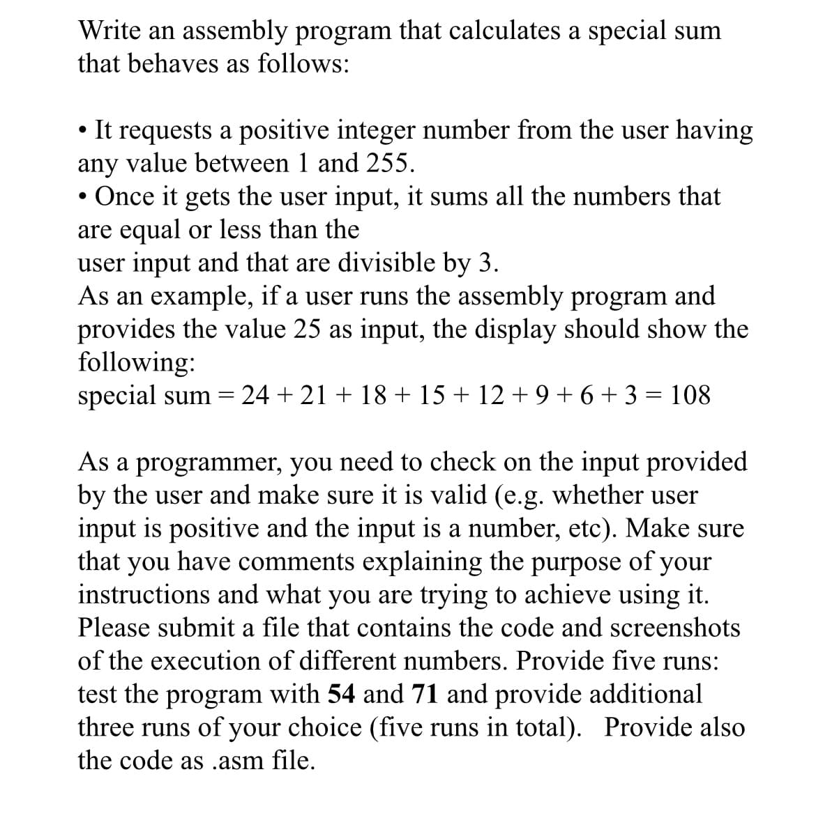 Write an assembly program that calculates a special sum
that behaves as follows:
It requests a positive integer number from the user having
any value between 1 and 255.
Once it gets the user input, it sums all the numbers that
are equal or less than the
user input and that are divisible by 3.
As an example, if a user runs the assembly program and
provides the value 25 as input, the display should show the
following:
special sum =
24 + 21 + 18 + 15 + 12 + 9 + 6+ 3 = 108
As a programmer, you need to check on the input provided
by the user and make sure it is valid (e.g. whether user
input is positive and the input is a number, etc). Make sure
that you have comments explaining the purpose of your
instructions and what you are trying to achieve using it.
Please submit a file that contains the code and screenshots
of the execution of different numbers. Provide five runs:
test the program with 54 and 71 and provide additional
three runs of your choice (five runs in total). Provide also
the code as .asm file.
