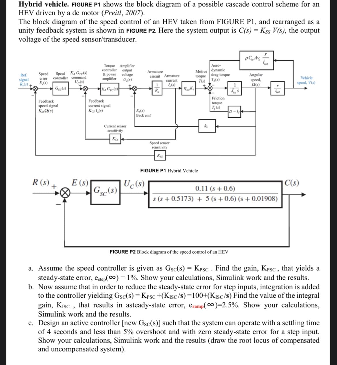 Hybrid vehicle. FIGURE P1 shows the block diagram of a possible cascade control scheme for an
HEV driven by a dc motor (Preitl, 2007).
The block diagram of the speed control of an HEV taken from FIGURE P1, and rearranged as a
unity feedback system is shown in FIGURE P2. Here the system output is C(s) = Kss V(s), the output
voltage of the speed sensor/transducer.
pC, Av,-
Speed K, Gre(s)
controller command
Torque Amplifier
controller output
& power voltage
amplifier
Acro-
Motive dynamie
Armature
Speed
|drag torque
Angular
speed,
Ref.
circuit Armature
torque
Vehicle
signal
R,(s).
error
U(s)
T(s)T,(s)
current
E,(s)
speed, V(s)
Gse(s)
K, Grc(s)
R.
tot
Friction
Feedback
speed signal
Kss2(s)
Feedback
torque
current signal
Kes I(S)
T,(s)
E,(s)
Back emf
D=k
ks
Current sensor
sensitivity
Kcs
Speed sensor
sensitivity
Kss
FIGURE P1 Hybrid Vehicle
R (s),
E (s)
Uc(s)
|C(s)
+
Gsc(s)
0.11 (s + 0.6)
SC
s (s + 0.5173) + 5 (s + 0.6) (s + 0.01908)
URE P2 Block diagram of the speed control of an HEV
a. Assume the speed controller is given as Gsc(s) = Kpsc . Find the gain, Kpsc , that yields a
steady-state error, estep(∞) = 1%. Show your calculations, Simulink work and the results.
b. Now assume that in order to reduce the steady-state error for step inputs, integration is added
to the controller yielding Gsc(s) = Kpsc +(K1sc/s)=100+(K1sc/s) Find the value of the integral
gain, Kısc , that results in asteady-state error, eramp( 0)=2.5%. Show your calculations,
%3D
Simulink work and the results.
c. Design an active controller [new Gsc(s)] such that the system can operate with a settling time
of 4 seconds and less than 5% overshoot and with zero steady-state error for a step input.
Show your calculations, Simulink work and the results (draw the root locus of compensated
and uncompensated system).
