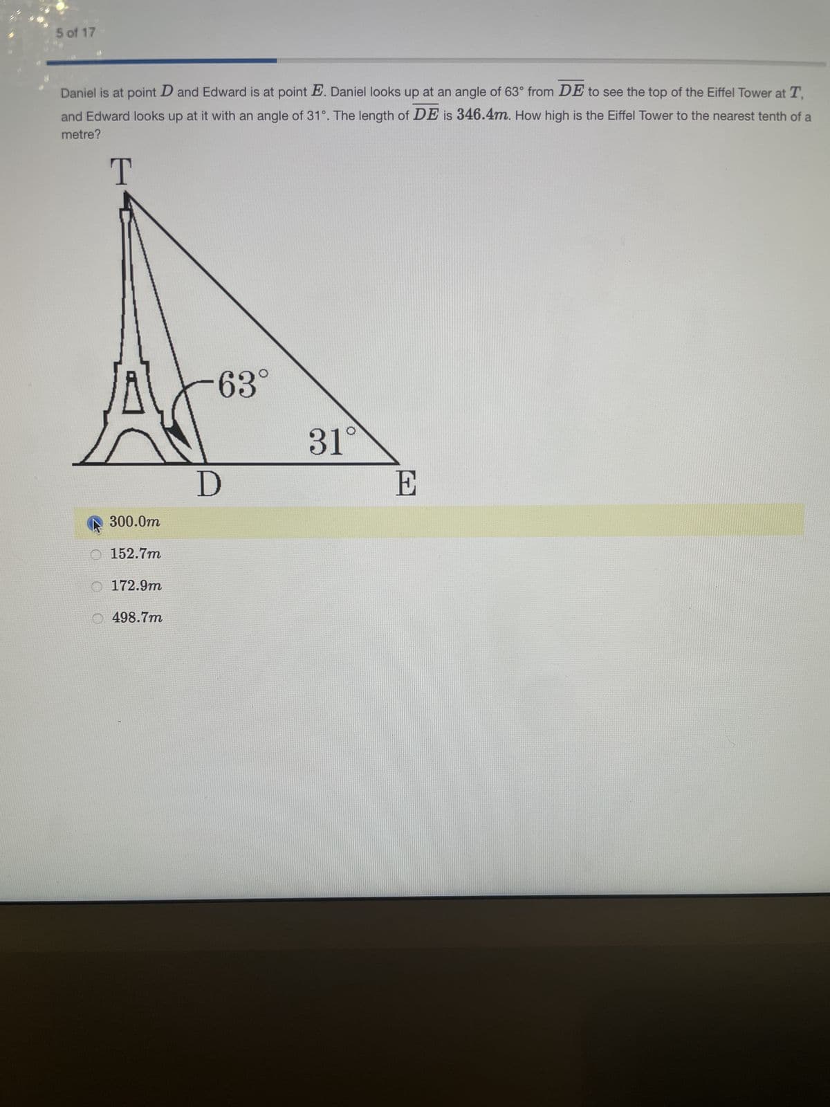 5 of 17
Daniel is at point D and Edward is at point E. Daniel looks up at an angle of 63° from DE to see the top of the Eiffel Tower at T,
and Edward looks up at it with an angle of 31°. The length of DE is 346.4m. How high is the Eiffel Tower to the nearest tenth of a
metre?
T
63°
300.0m
152.7m
172.9m
498.7m
D
31°
E