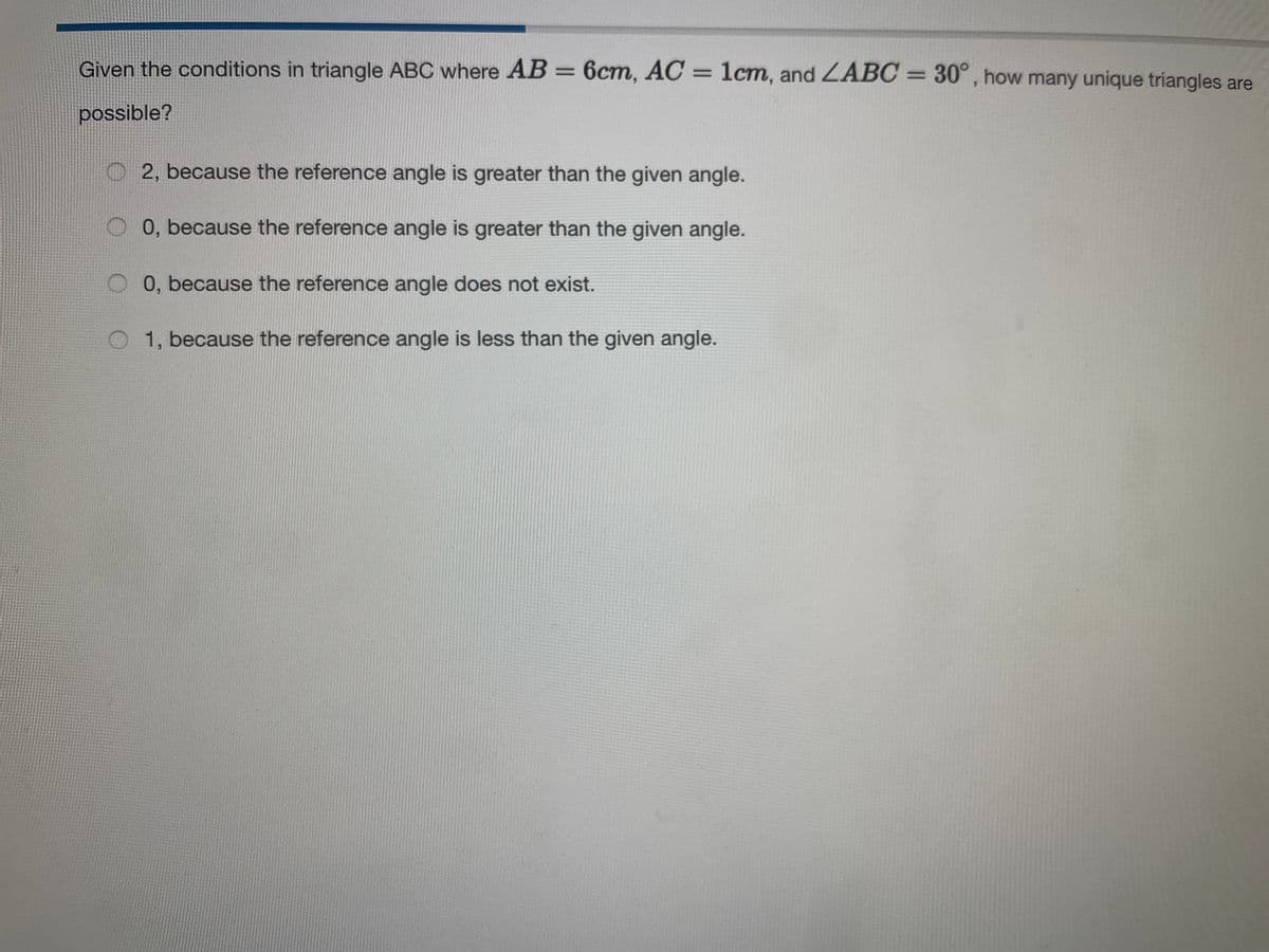 Given the conditions in triangle ABC where AB = 6cm, AC = 1cm, and ZABC = 30°, how many unique triangles are
possible?
O2, because the reference angle is greater than the given angle.
0, because the reference angle is greater than the given angle.
0, because the reference angle does not exist.
O 1, because the reference angle is less than the given angle.