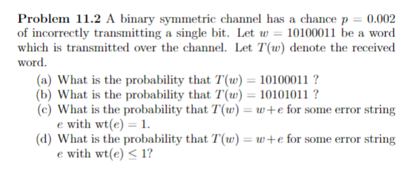 Problem 11.2 A binary symmetric channel has a chance p = 0.002
of incorrectly transmitting a single bit. Let w = 10100011 be a word
which is transmitted over the channel. Let T(w) denote the received
word.
(a) What is the probability that T(w) = 10100011 ?
(b) What is the probability that T(w) = 10101011 ?
(c) What is the probability that T(w) = w+e for some error string
e with wt(e) = 1.
(d) What is the probability that T(w) = w+e for some error string
e with wt(e) < 1?
