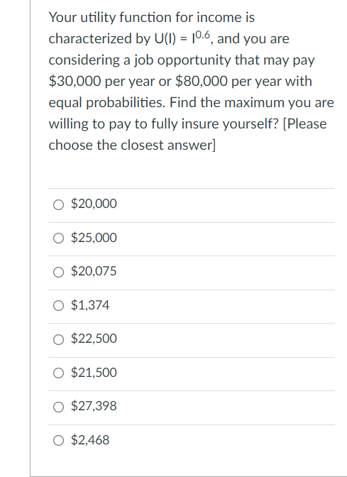 Your utility function for income is
characterized by U(I) = 10.6, and you are
%3D
considering a job opportunity that may pay
$30,000 per year or $80,000 per year with
equal probabilities. Find the maximum you are
willing to pay to fully insure yourself? [Please
choose the closest answer]
O $20,000
$25,000
$20,075
O $1,374
O $22,500
O $21,500
$27,398
O $2,468
