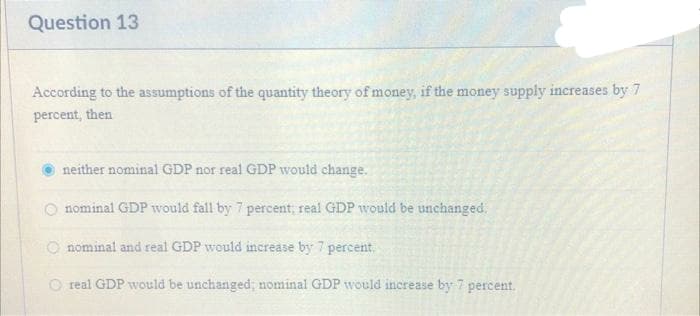 Question 13
According to the assumptions of the quantity theory of money, if the money supply increases by 7
percent, then
neither nominal GDP nor real GDP would change.
nominal GDP would fall by 7 percent; real GDP would be unchanged.
nominal and real GDP would increase by 7 percent.
O real GDP would be unchanged; nominal GDP would increase by 7 percent.
