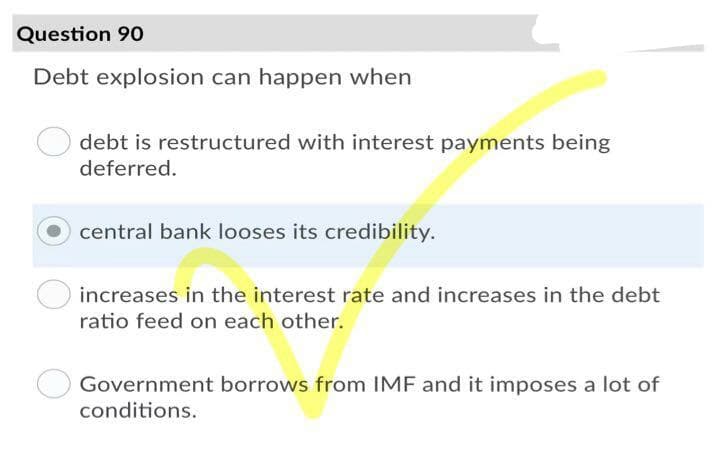 Question 90
Debt explosion can happen when
debt is restructured with interest payments being
deferred.
central bank looses its credibility.
increases in the interest rate and increases in the debt
ratio feed on each other.
Government borrows from IMF and it imposes a lot of
conditions.

