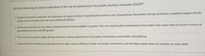 All of the following are classical objections to the use of expansionary fiscal policy during a recession, EXCEPT
O Casical economists emphasize the importance of supply shocks in explaining the business cycle. Expansionary fiscal policy during recessions caused by supply shocks
cannot stop a recession and only cause additional inflation
O Cassical economists are more lkely to believe that the fiscal multiplier is greater than one, implying that expansionary fscal policy has a poor rate of return in terms of
generating short-run real GDP growth.
O The economy is quick to adjust during recessions, making expansionary fiscal policy unnecessary and possibly destabilizing.
O Expansionary fiscal policy increases government debt, causes inflation, crowds out private investment, and wil likely require taxes to increase at some point.
