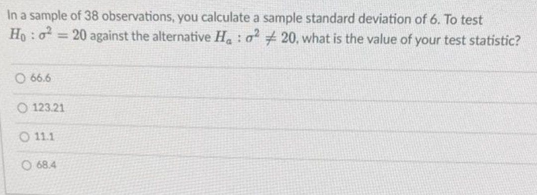 In a sample of 38 observations, you calculate a sample standard deviation of 6. To test
Ho: o 20 against the alternative H : a 20, what is the value of your test statistic?
%3D
O 66.6
O 123.21
O 11.1
O 68.4
