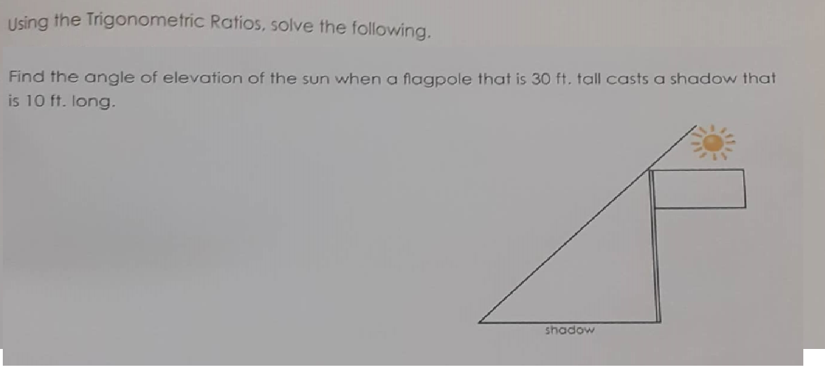Using the Trigonometric Ratios, solve the following.
Find the angle of elevation of the sun when a flagpole that is 30 ft. tall casts a shadow that
is 10 ft. long.
shadow
