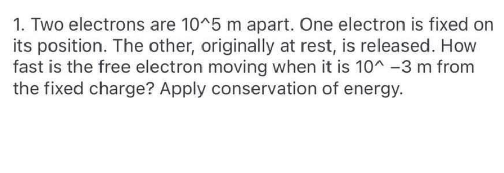 1. Two electrons are 10^5 m apart. One electron is fixed on
its position. The other, originally at rest, is released. How
fast is the free electron moving when it is 10^ -3 m from
the fixed charge? Apply conservation of energy.
