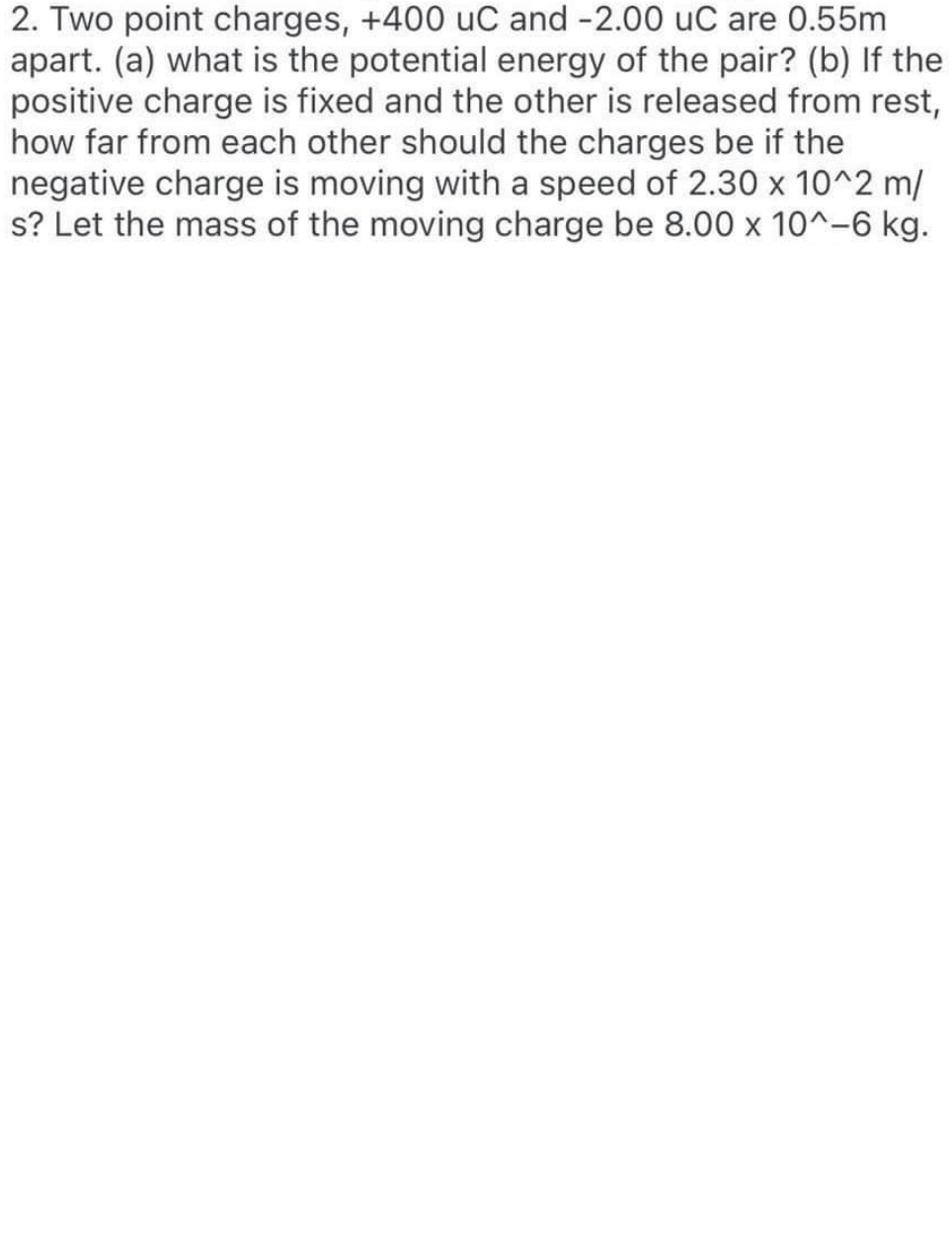 2. Two point charges, +400 uC and -2.00 uC are 0.55m
apart. (a) what is the potential energy of the pair? (b) If the
positive charge is fixed and the other is released from rest,
how far from each other should the charges be if the
negative charge is moving with a speed of 2.30 x 10^2 m/
s? Let the mass of the moving charge be 8.00 x 10^-6 kg.
