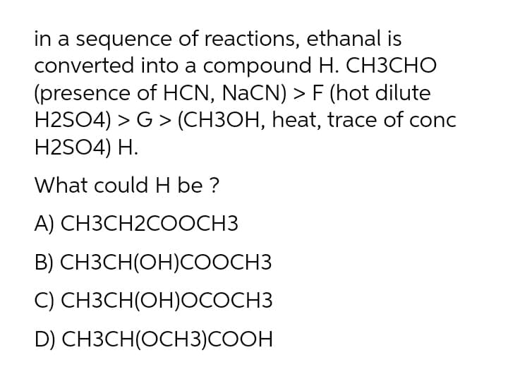 in a sequence of reactions, ethanal is
converted into a compound H. CH3CHO
(presence of HCN, NaCN) > F (hot dilute
H2SO4) > G > (CH3OH, heat, trace of conc
H2SO4) H.
What could H be ?
А) СНЗСН2СООCHЗ
В) СНЗСН(ОН)СООCHЗ
C) CH3CH(OH)OCOCH3
D) CH3CH(OCH3)COOH
