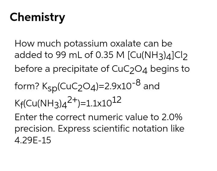 Chemistry
How much potassium oxalate can be
added to 99 mL of 0.35 M [Cu(NH3)4]Cl2
before a precipitate of CuC204 begins to
form? Ksp(CuC204)=2.9x10-8 and
Kf(Cu(NH3)42+)=1.1x1012
Enter the correct numeric value to 2.0%
precision. Express scientific notation like
4.29E-15
