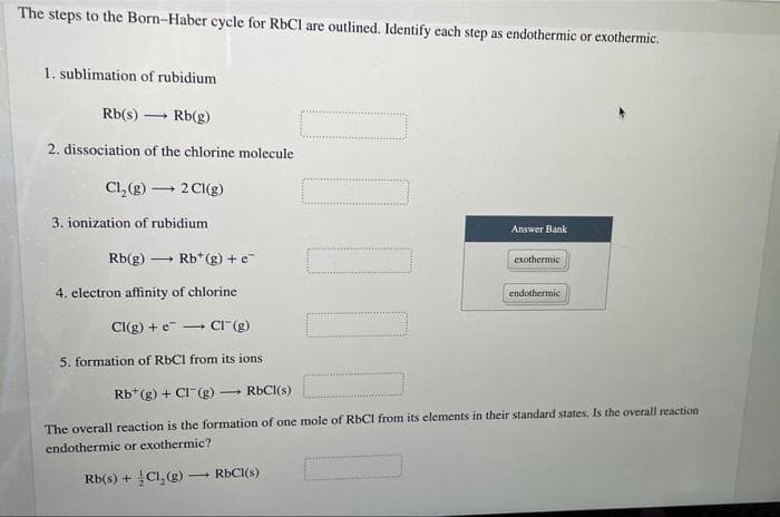 The steps to the Born-Haber cycle for RbCI are outlined. Identify each step as endothermic or exothermic.
1. sublimation of rubidium
Rb(s)
Rb(g)
2. dissociation of the chlorine molecule
Cl, (g) – 2 CI(g)
3. ionization of rubidium
Answer Bank
Rb(g)
Rb*(g) + e
exothermic
4. electron affinity of chlorine
endothermic
Cl(g) + e - CI"(g)
5. formation of R6CI from its ions
Rb* (g) + CI (g) – RBCI(s)
The overall reaction is the formation of one mole of RBCI from its elements in their standard states. Is the overall reaction
endothermic or exothermic?
Rb(s) + Cl, (g) – RBCI(s)
