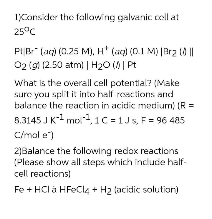 1)Consider the following galvanic cell at
25°C
Pt|Br" (aq) (0.25 M), H* (aq) (0.1 M) |Br2 () ||
02 (g) (2.50 atm) | H2O () | Pt
What is the overall cell potential? (Make
sure you split it into half-reactions and
balance the reaction in acidic medium) (R :
8.3145 J K-- mol-, 1 C = 1 J s, F = 96 485
C/mol e)
2)Balance the following redox reactions
(Please show all steps which include half-
cell reactions)
Fe + HCl à HFECI4 + H2 (acidic solution)
