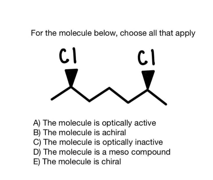 For the molecule below, choose all that apply
CI
A) The molecule is optically active
B) The molecule is achiral
C) The molecule is optically inactive
D) The molecule is a meso compound
E) The molecule is chiral
