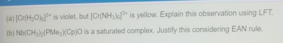 (a) [Cr(H2O)6]°* is violet, but [Cr(NH3)6]* is yellow. Explain this observation using LFT.
(b) Nb(CH3)2(PMe3)(Cp)O is a saturated complex. Justify this considering EAN rule.
