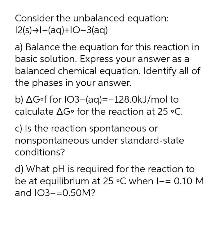 Consider the unbalanced equation:
12(s)→l-(aq)+lO-3(aq)
a) Balance the equation for this reaction in
basic solution. Express your answer as a
balanced chemical equation. Identify all of
the phases in your answer.
b) AG•f for I03-(aq)=D-128.0kJ/mol to
calculate AGo for the reaction at 25 •C.
c) Is the reaction spontaneous or
nonspontaneous under standard-state
conditions?
d) What pH is required for the reaction to
be at equilibrium at 25 °C when l-= 0.10 M
and 103-=0.50M?
