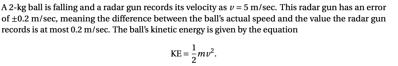 A 2-kg ball is falling and a radar gun records its velocity as v = 5 m/sec. This radar gun has an error
of +0.2 m/sec, meaning the difference between the ball's actual speed and the value the radar gun
records is at most 0.2 m/sec. The ball's kinetic energy is given by the equation
KE = mv².

