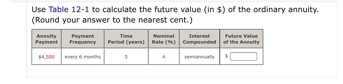 Use Table 12-1 to calculate the future value (in $) of the ordinary annuity.
(Round your answer to the nearest cent.)
Future Value
Annuity
Payment
Payment
Frequency
Time
Nominal
Interest
Period (years)
Rate (%)
Compounded
of the Annuity
$4,500
every 6 months
semiannually
