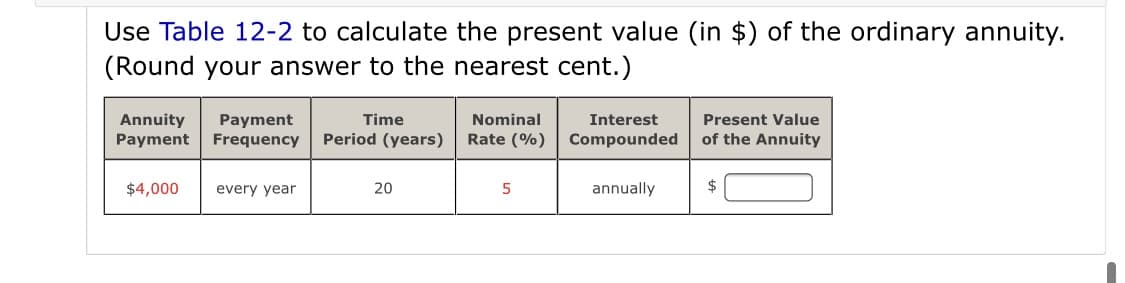 Use Table 12-2 to calculate the present value (in $) of the ordinary annuity.
(Round your answer to the nearest cent.)
Annuity
Payment
Interest
Payment
Frequency
Time
Nominal
Present Value
Period (years)
Rate (%)
Compounded
of the Annuity
$4,000
every year
20
annually
2$
