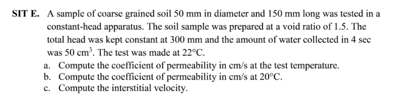 SIT E. A sample of coarse grained soil 50 mm in diameter and 150 mm long was tested in a
constant-head apparatus. The soil sample was prepared at a void ratio of 1.5. The
total head was kept constant at 300 mm and the amount of water collected in 4 sec
was 50 cm³. The test was made at 22°C.
a. Compute the coefficient of permeability in cm/s at the test temperature.
b. Compute the coefficient of permeability in cm/s at 20°C.
c. Compute the interstitial velocity.
