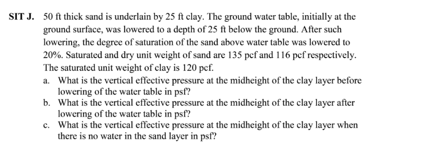 SIT J. 50 ft thick sand is underlain by 25 ft clay. The ground water table, initially at the
ground surface, was lowered to a depth of 25 ft below the ground. After such
lowering, the degree of saturation of the sand above water table was lowered to
20%. Saturated and dry unit weight of sand are 135 pcf and 116 pcf respectively.
The saturated unit weight of clay is 120 pcf.
a. What is the vertical effective pressure at the midheight of the clay layer before
lowering of the water table in psf?
b. What is the vertical effective pressure at the midheight of the clay layer after
lowering of the water table in psf?
c. What is the vertical effective pressure at the midheight of the clay layer when
there is no water in the sand layer in psf?
