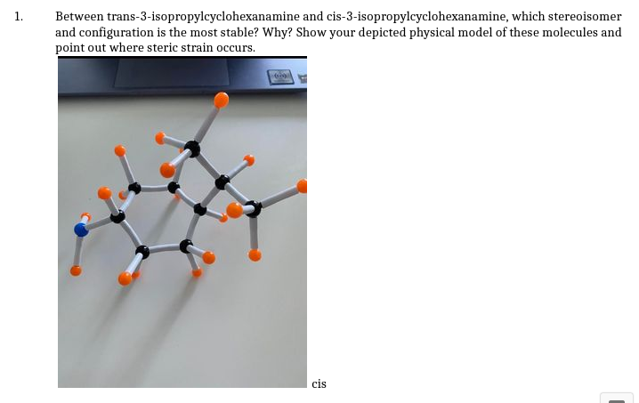 Between trans-3-isopropylcyclohexanamine and cis-3-isopropylcyclohexanamine, which stereoisomer
and configuration is the most stable? Why? Show your depicted physical model of these molecules and
point out where steric strain occurs.
1.
cis
