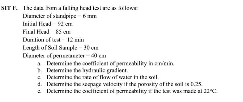 SIT F. The data from a falling head test are as follows:
Diameter of standpipe = 6 mm
Initial Head = 92 cm
Final Head = 85 cm
Duration of test = 12 min
Length of Soil Sample = 30 cm
Diameter of permeameter = 40 cm
a. Determine the coefficient of permeability in cm/min.
b. Determine the hydraulic gradient.
c. Determine the rate of flow of water in the soil.
d. Determine the seepage velocity if the porosity of the soil is 0.25.
e. Determine the coefficient of permeability if the test was made at 22°C.
