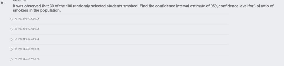 9-
It was observed that 30 of the 100 randomly selected students smoked. Find the confidence interval estimate of 95% confidence level for \ pi ratio of
smokers in the population.
O A) P(0,21<p<0,39)=0,95
O B) P(0,45<p<0,78)=0,95
O C) P(0,21<p<0,59)=0,95
O D) P(0,11<p<0,28)=0,95
O E) P(0,51<p<0,78)=0,95

