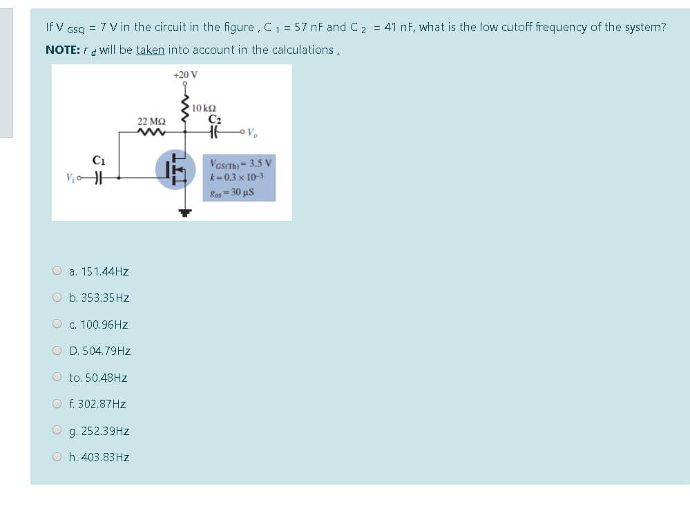 If V GSQ = 7 V in the circuit in the figure, C1 = 57 nF and C2 = 41 nF, what is the low cutoff frequency of the system?
NOTE: rd will be taken into account in the calculations.
+20 V
10 kQ
C2
22 M2
C1
VesCT = 3.5 V
k= 0.3 x 10-3
Lor = 30 us
O a. 151.44HZ
O b. 353.35 Hz
O c. 100.96HZ
O D. 504.79HZ
O to. 50.48HZ
O f. 302.87HZ
O g. 252.39HZ
O h. 403.83 Hz
