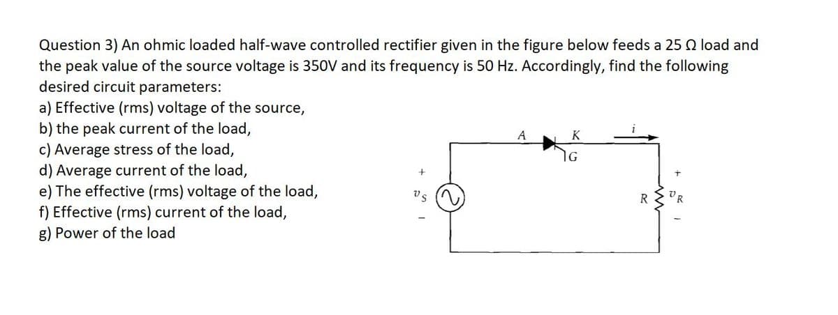 Question 3) An ohmic loaded half-wave controlled rectifier given in the figure below feeds a 25 Q load and
the peak value of the source voltage is 350V and its frequency is 50 Hz. Accordingly, find the following
desired circuit parameters:
a) Effective (rms) voltage of the source,
b) the peak current of the load,
c) Average stress of the load,
d) Average current of the load,
e) The effective (rms) voltage of the load,
f) Effective (rms) current of the load,
g) Power of the load
K
R
