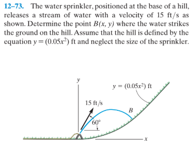 12-73. The water sprinkler, positioned at the base of a hill,
releases a stream of water with a velocity of 15 ft/s as
shown. Determine the point B(x, y) where the water strikes
the ground on the hill. Assume that the hill is defined by the
equation y = (0.05x²) ft and neglect the size of the sprinkler.
y = (0.05x2) ft
15 ft /s
B
60°
