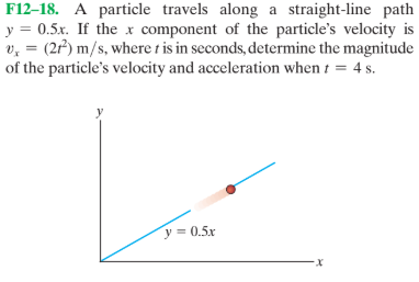 F12–18. A particle travels along a straight-line path
y = 0.5x. If the x component of the particle's velocity is
v, = (22) m/s, where t is in seconds, determine the magnitude
of the particle's velocity and acceleration when t = 4 s.
y = 0.5x
