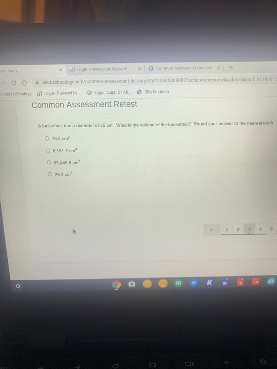 Schoology
x ( Login - Powered by Skyward
8 Common Assessment Link and x
A bisd.schoology.com/common-assessment-delivery/start/3405068982?action=Donresume&submissionld%3D31187615
Home | Schoology ( Login - Powered by.
O Sugar, Sugar 2 AB.
O GBA Emulator
Common Assessment Retest
A basketball has a diameter of 25 cm. What is the volume of the basketball? Round your answer to the nearest tenth.
O 78.5 cm3
O 8,181.2 cm3
O 65,449.8 cm
O 26.2 cm
3\
4.
