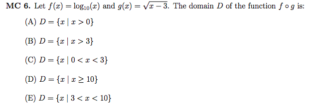 MC 6. Let f(r) = log10(x) and g(x) = Vr – 3. The domain D of the function
(A) D = {r|x > 0}
(B) D = {x | x > 3}
(C) D = {x | 0 <¤ < 3}
f og is:
(D) D = {x |x > 10}
(E) D = {x | 3< x < 10}
