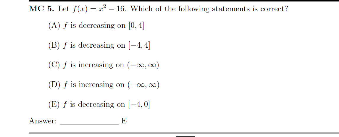 MC 5. Let f (x)= x² – 16. Which of the following statements is correct?
(A) ƒ is decreasing on [0, 4]
(B) ƒ is decreasing on [-4, 4]
(C) f is increasing on (-00, 0)
(D) ƒ is increasing on (-o, 0)
(E) ƒ is decreasing on [-4, 0]
Answer:
