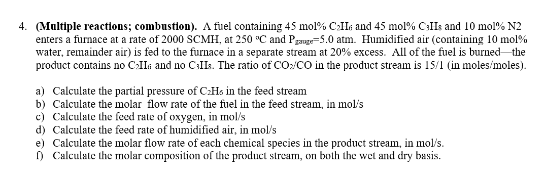 4. (Multiple reactions; combustion). A fuel containing 45 mol % C₂H6 and 45 mol % C3H8 and 10 mol % N2
enters a furnace at a rate of 2000 SCMH, at 250 °C and Pgauge=5.0 atm. Humidified air (containing 10 mol%
water, remainder air) is fed to the furnace in a separate stream at 20% excess. All of the fuel is burned-the
product contains no C₂H6 and no C3H8. The ratio of CO₂/CO in the product stream is 15/1 (in moles/moles).
a) Calculate the partial pressure of C₂H6 in the feed stream
b) Calculate the molar flow rate of the fuel in the feed stream, in mol/s
c) Calculate the feed rate of oxygen, in mol/s
d)
Calculate the feed rate of humidified air, in mol/s
e) Calculate the molar flow rate of each chemical species in the product stream, in mol/s.
f) Calculate the molar composition of the product stream, on both the wet and dry basis.