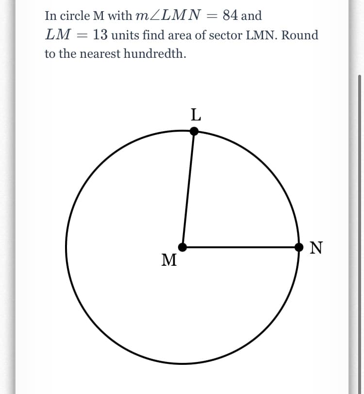 In circle M with MZLMN = 84 and
LM = 13 units find area of sector LMN. Round
to the nearest hundredth.
L
O N
M
