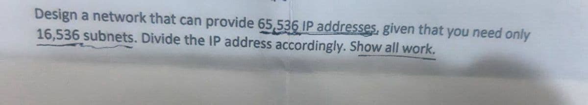 Design a network that can provide 65,536 IP addresses, given that you need only
16,536 subnets. Divide the IP address accordingly. Show all work.
