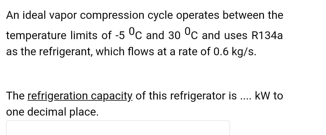 An ideal vapor compression cycle operates between the
temperature limits of -5 °C and 30 °C and uses R134a
as the refrigerant, which flows at a rate of 0.6 kg/s.
The refrigeration capacity of this refrigerator is.... kW to
one decimal place.

