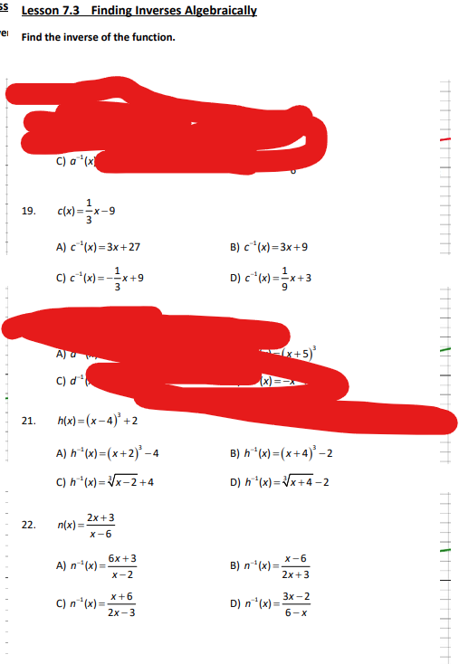 55 Lesson 7.3 Finding Inverses Algebraically
"el
Find the inverse of the function.
19.
21.
22.
C) a¹(x
1
c(x)=x-9
3
A) c¹(x)=3x+27
C) C²¹(x) = -x +9
3
A)
C) d¹
h(x)=(x-4)³ +2
A) h¹(x) = (x+2)³-4
C) h^¹(x)=√√x-2+4
n(x)=
2x+3
x-6
A) n¹(x)=
C) n¹(x)=
6x +3
X-2
X+6
2x-3
B) c¹(x)=3x+9
D) c²(x) = x+3
(x+5)³
B) h¹(x)=(x+4)¹-2
D) h¹(x)=√√x+4-2
X-6
2x+3
B) n¹(x)=-
D) n¹(x)=
3x-2
6-x
||||||||||||||