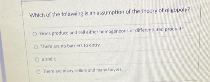 Which of the following is an assumption of the theory of oligopoly?
O Firms produce and sell either homogeneous or differentiated products.
O There are no barriers to entry.
O a and c
There are many sellers and many buyers.
