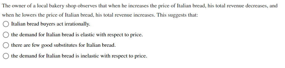 The owner of a local bakery shop observes that when he increases the price of Italian bread, his total revenue decreases, and
when he lowers the price of Italian bread, his total revenue increases. This suggests that:
Italian bread buyers act irrationally.
the demand for Italian bread is elastic with respect to price.
there are few good substitutes for Italian bread.
O the demand for Italian bread is inelastic with respect to price.
