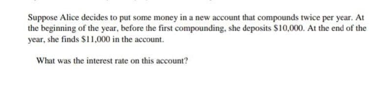 Suppose Alice decides to put some money in a new account that compounds twice per year. At
the beginning of the year, before the first compounding, she deposits $10,000. At the end of the
year, she finds $11,000 in the account.
What was the interest rate on this account?

