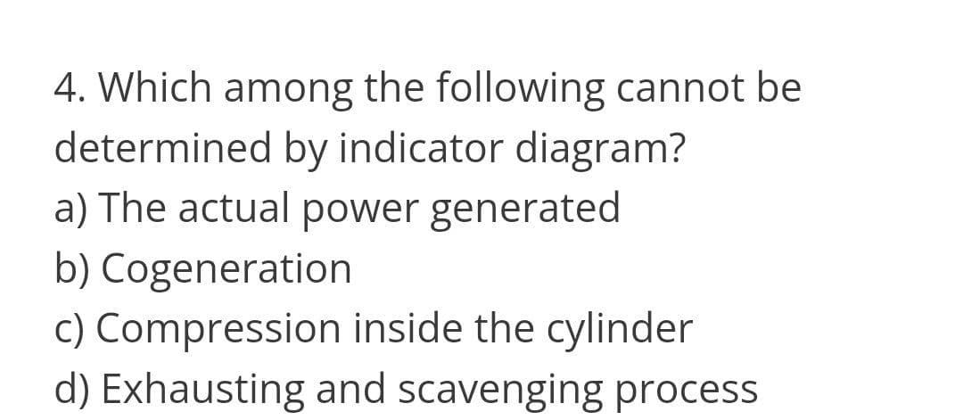 4. Which among the following cannot be
determined by indicator diagram?
a) The actual power generated
b) Cogeneration
c) Compression inside the cylinder
d) Exhausting and scavenging process
